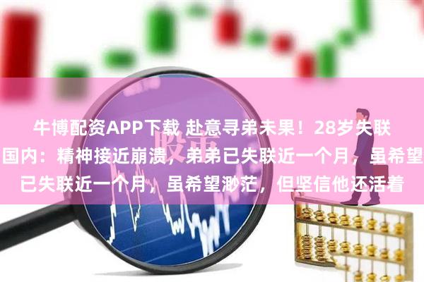 牛博配资APP下载 赴意寻弟未果！28岁失联川大博士的姐姐已返回国内：精神接近崩溃，弟弟已失联近一个月，虽希望渺茫，但坚信他还活着