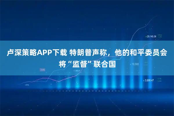 卢深策略APP下载 特朗普声称，他的和平委员会将“监督”联合国
