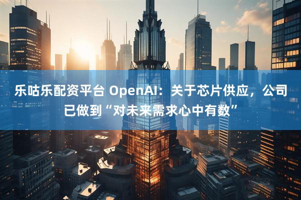 乐咕乐配资平台 OpenAI：关于芯片供应，公司已做到“对未来需求心中有数”