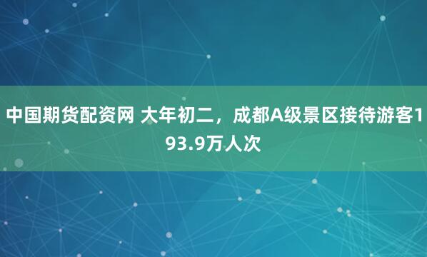 中国期货配资网 大年初二，成都A级景区接待游客193.9万人次