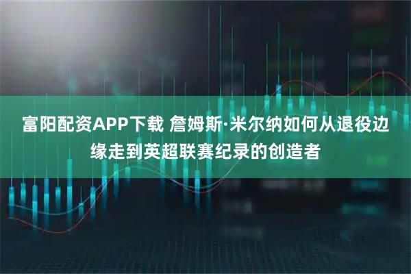 富阳配资APP下载 詹姆斯·米尔纳如何从退役边缘走到英超联赛纪录的创造者