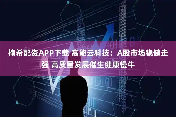 楠希配资APP下载 高能云科技：A股市场稳健走强 高质量发展催生健康慢牛