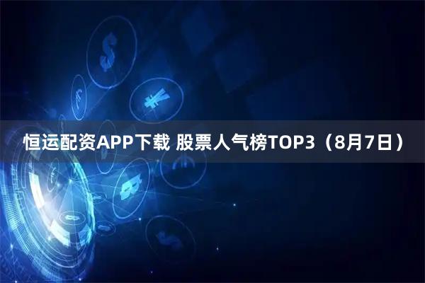 恒运配资APP下载 股票人气榜TOP3（8月7日）