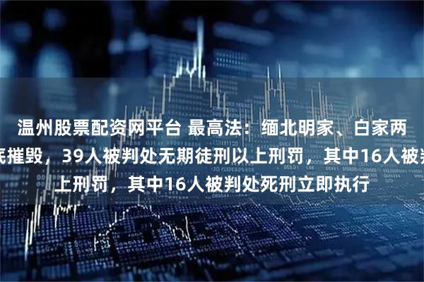 温州股票配资网平台 最高法：缅北明家、白家两大犯罪集团被彻底摧毁，39人被判处无期徒刑以上刑罚，其中16人被判处死刑立即执行