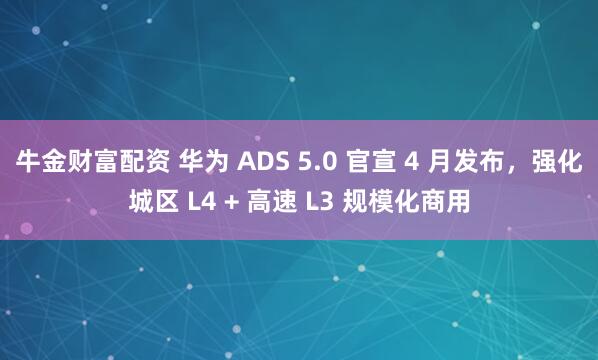 牛金财富配资 华为 ADS 5.0 官宣 4 月发布，强化城区 L4 + 高速 L3 规模化商用