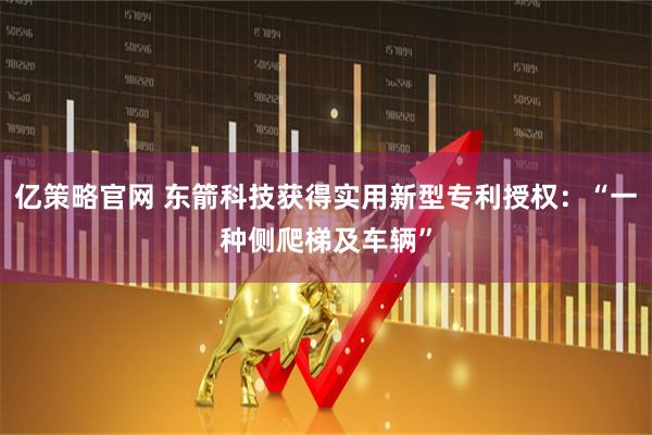 亿策略官网 东箭科技获得实用新型专利授权：“一种侧爬梯及车辆”