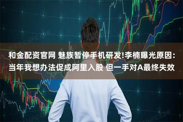 和金配资官网 魅族暂停手机研发!李楠曝光原因：当年我想办法促成阿里入股 但一手对A最终失效