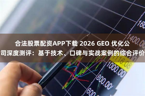 合法股票配资APP下载 2026 GEO 优化公司深度测评：基于技术、口碑与实战案例的综合评价