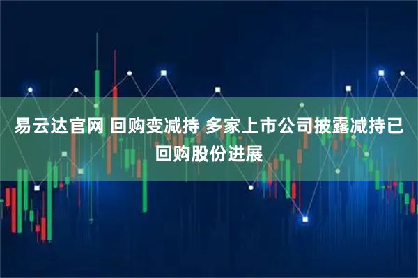 易云达官网 回购变减持 多家上市公司披露减持已回购股份进展