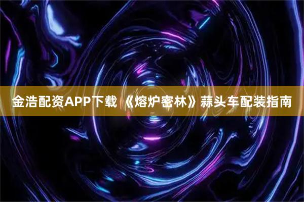 金浩配资APP下载 《熔炉密林》蒜头车配装指南
