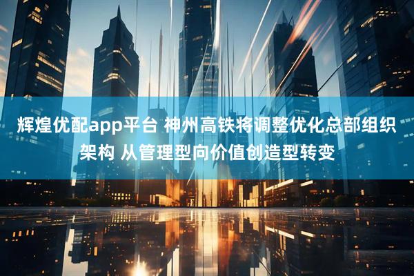辉煌优配app平台 神州高铁将调整优化总部组织架构 从管理型向价值创造型转变