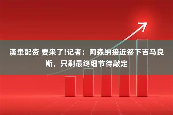 漢崋配资 要来了!记者：阿森纳接近签下吉马良斯，只剩最终细节待敲定