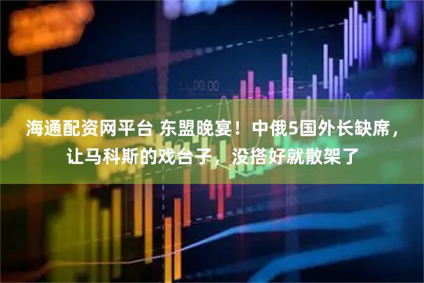 海通配资网平台 东盟晚宴！中俄5国外长缺席，让马科斯的戏台子，没搭好就散架了