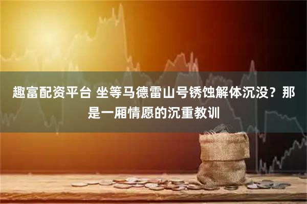 趣富配资平台 坐等马德雷山号锈蚀解体沉没？那是一厢情愿的沉重教训